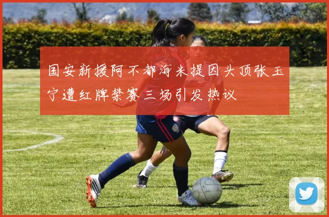 国安新援阿不都海米提因头顶张玉宁遭红牌禁赛三场引发热议