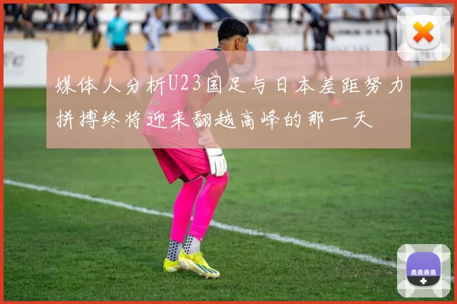 媒体人分析U23国足与日本差距努力拼搏终将迎来翻越高峰的那一天