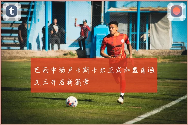 巴西中场卢卡斯卡尔正式加盟南通支云开启新篇章