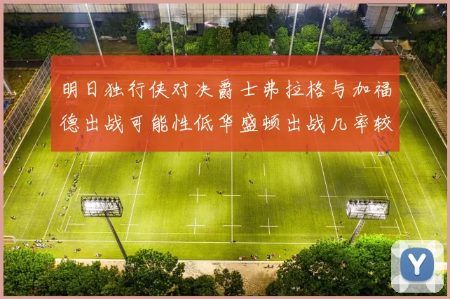 明日独行侠对决爵士弗拉格与加福德出战可能性低华盛顿出战几率较高