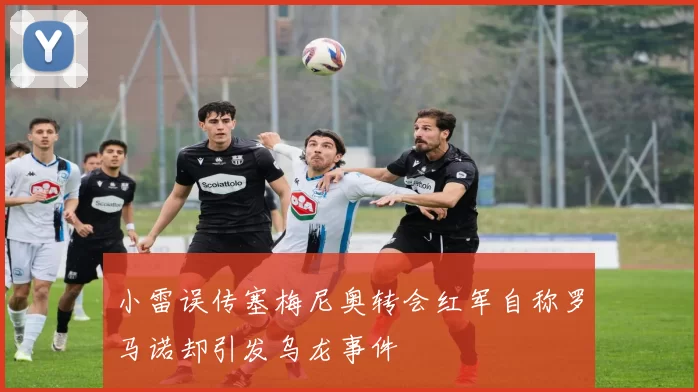小雷误传塞梅尼奥转会红军自称罗马诺却引发乌龙事件