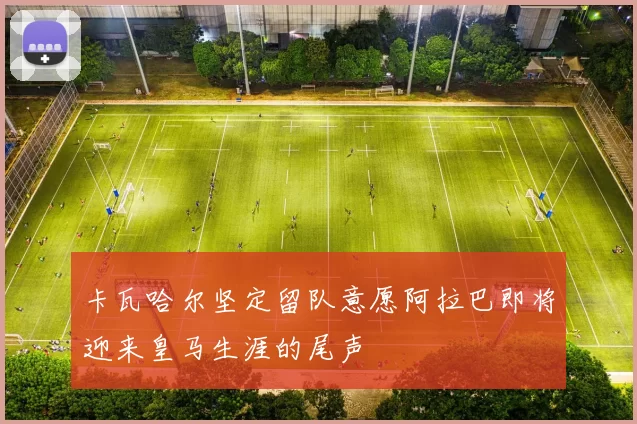 卡瓦哈尔坚定留队意愿阿拉巴即将迎来皇马生涯的尾声