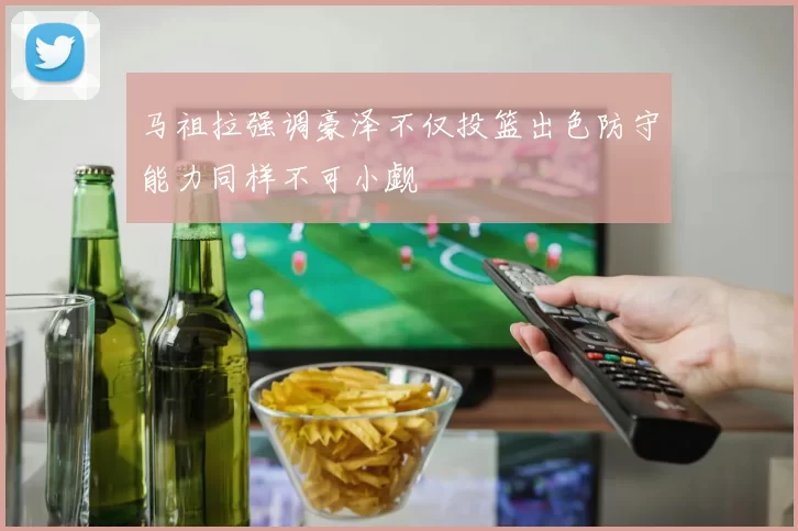 马祖拉强调豪泽不仅投篮出色防守能力同样不可小觑