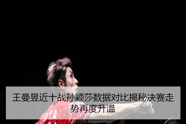 王曼昱近十战孙颖莎数据对比揭秘决赛走势再度升温
